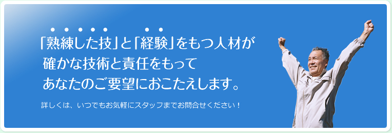 「熟練した技」と「経験」をもつ人材が 確かな技術と責任をもって あなたのご要望におこたえします。詳しくは、いつでもお気軽にスタッフまでお問合せください！